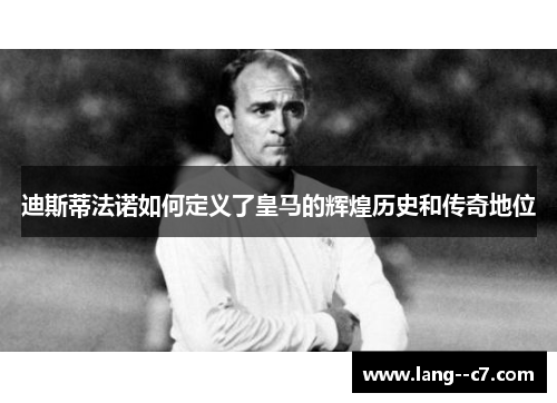 迪斯蒂法诺如何定义了皇马的辉煌历史和传奇地位
