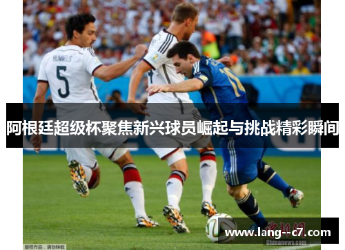 阿根廷超级杯聚焦新兴球员崛起与挑战精彩瞬间