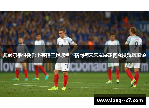 海瑟尔事件阴影下英格兰足球当下格局与未来发展走向深度观察解读