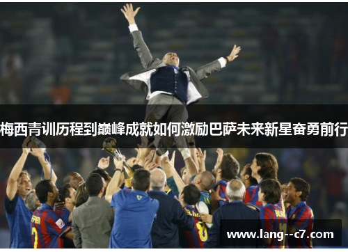 梅西青训历程到巅峰成就如何激励巴萨未来新星奋勇前行