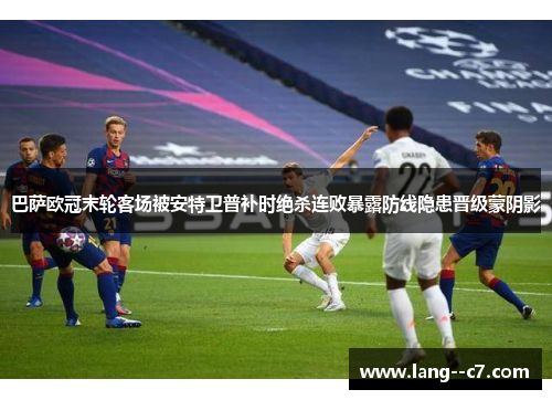 巴萨欧冠末轮客场被安特卫普补时绝杀连败暴露防线隐患晋级蒙阴影 巴萨欧冠末轮客场被安特卫普补时绝杀连败暴露防线隐患晋级蒙阴影