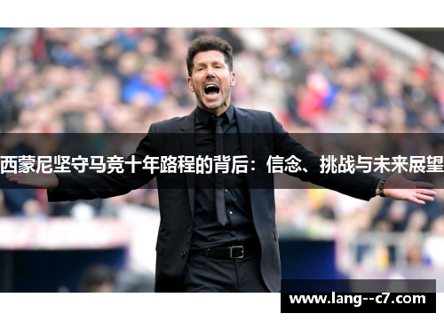西蒙尼坚守马竞十年路程的背后:信念、挑战与未来展望 西蒙尼坚守马竞十年路程的背后:信念、挑战与未来展望