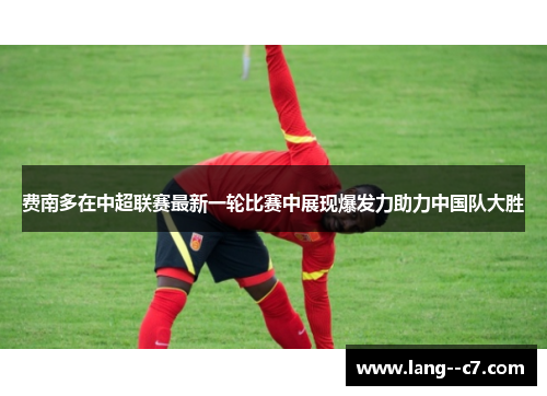 费南多在中超联赛最新一轮比赛中展现爆发力助力中国队大胜