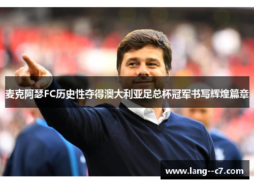 麦克阿瑟FC历史性夺得澳大利亚足总杯冠军书写辉煌篇章 麦克阿瑟FC历史性夺得澳大利亚足总杯冠军书写辉煌篇章